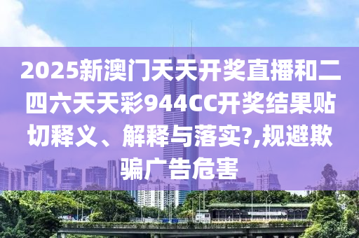 2025新澳门天天开奖直播和二四六天天彩944CC开奖结果贴切释义、解释与落实?,规避欺骗广告危害