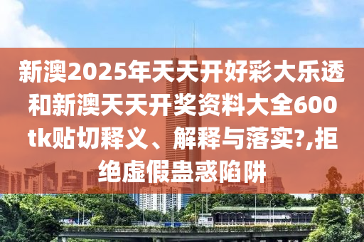 新澳2025年天天开好彩大乐透和新澳天天开奖资料大全600tk贴切释义、解释与落实?,拒绝虚假蛊惑陷阱