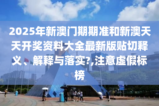 2025年新澳门期期准和新澳天天开奖资料大全最新版贴切释义、解释与落实?,注意虚假标榜