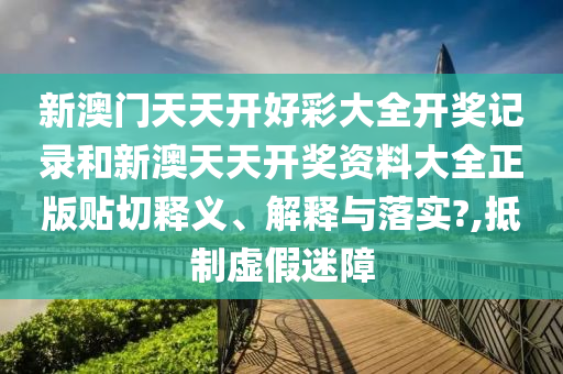 新澳门天天开好彩大全开奖记录和新澳天天开奖资料大全正版贴切释义、解释与落实?,抵制虚假迷障
