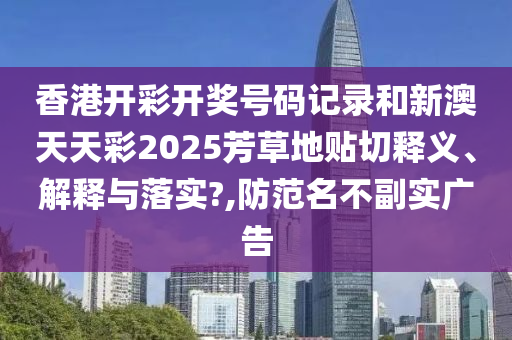 香港开彩开奖号码记录和新澳天天彩2025芳草地贴切释义、解释与落实?,防范名不副实广告