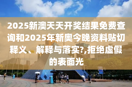 2025新澳天天开奖结果免费查询和2025年新奥今晚资料贴切释义、解释与落实?,拒绝虚假的表面光