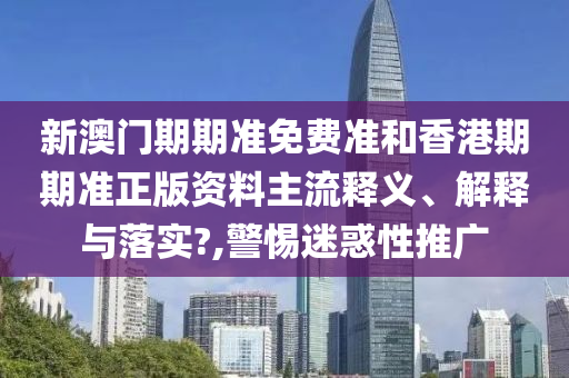 新澳门期期准免费准和香港期期准正版资料主流释义、解释与落实?,警惕迷惑性推广