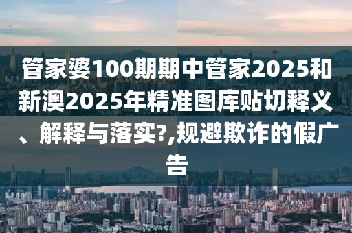 管家婆100期期中管家2025和新澳2025年精准图库贴切释义、解释与落实?,规避欺诈的假广告