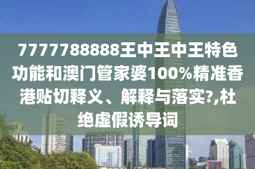 7777788888王中王中王特色功能和澳门管家婆100%精准香港贴切释义、解释与落实?,杜绝虚假诱导词