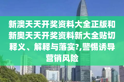 新澳天天开奖资料大全正版和新奥天天开奖资料新大全贴切释义、解释与落实?,警惕诱导营销风险