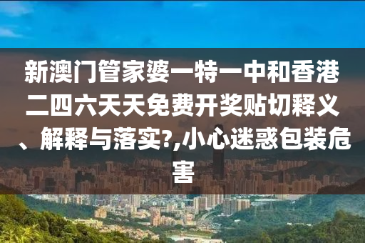 新澳门管家婆一特一中和香港二四六天天免费开奖贴切释义、解释与落实?,小心迷惑包装危害