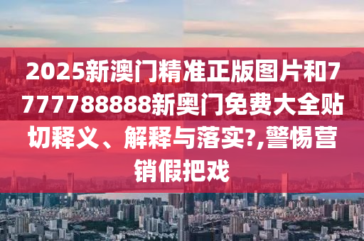 2025新澳门精准正版图片和7777788888新奥门免费大全贴切释义、解释与落实?,警惕营销假把戏