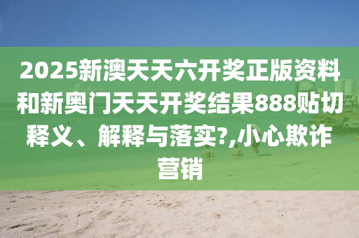 2025新澳天天六开奖正版资料和新奥门天天开奖结果888贴切释义、解释与落实?,小心欺诈营销