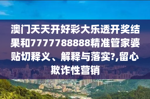 澳门天天开好彩大乐透开奖结果和7777788888精准管家婆贴切释义、解释与落实?,留心欺诈性营销