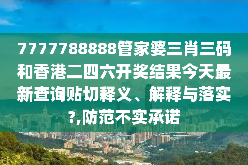 7777788888管家婆三肖三码和香港二四六开奖结果今天最新查询贴切释义、解释与落实?,防范不实承诺