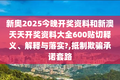 新奥2025今晚开奖资料和新澳天天开奖资料大全600贴切释义、解释与落实?,抵制欺骗承诺套路