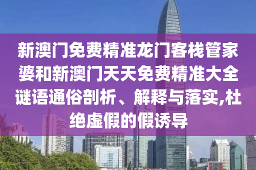 新澳门免费精准龙门客栈管家婆和新澳门天天免费精准大全谜语通俗剖析、解释与落实,杜绝虚假的假诱导