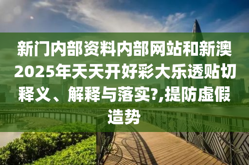 新门内部资料内部网站和新澳2025年天天开好彩大乐透贴切释义、解释与落实?,提防虚假造势