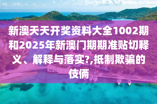 新澳天天开奖资料大全1002期和2025年新澳门期期准贴切释义、解释与落实?,抵制欺骗的伎俩