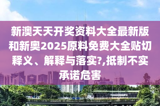 新澳天天开奖资料大全最新版和新奥2025原料免费大全贴切释义、解释与落实?,抵制不实承诺危害