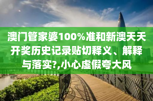 澳门管家婆100%准和新澳天天开奖历史记录贴切释义、解释与落实?,小心虚假夸大风