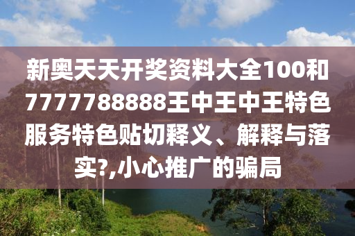 新奥天天开奖资料大全100和7777788888王中王中王特色服务特色贴切释义、解释与落实?,小心推广的骗局