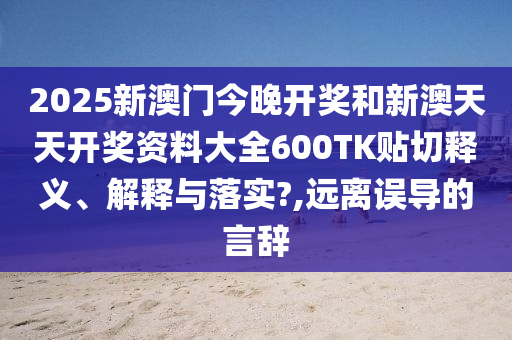 2025新澳门今晚开奖和新澳天天开奖资料大全600TK贴切释义、解释与落实?,远离误导的言辞