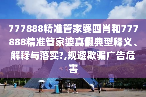 777888精准管家婆四肖和777888精准管家婆真假典型释义、解释与落实?,规避欺骗广告危害