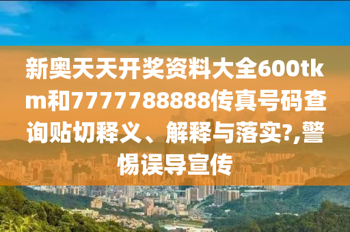 新奥天天开奖资料大全600tkm和7777788888传真号码查询贴切释义、解释与落实?,警惕误导宣传