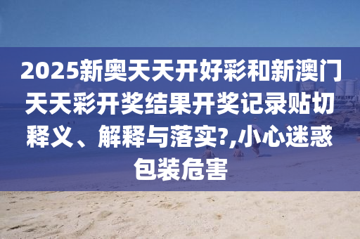 2025新奥天天开好彩和新澳门天天彩开奖结果开奖记录贴切释义、解释与落实?,小心迷惑包装危害