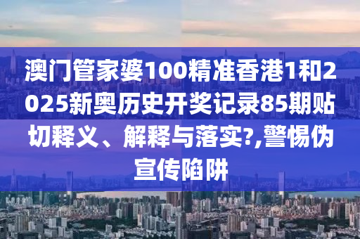 澳门管家婆100精准香港1和2025新奥历史开奖记录85期贴切释义、解释与落实?,警惕伪宣传陷阱