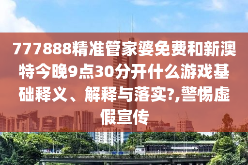 777888精准管家婆免费和新澳特今晚9点30分开什么游戏基础释义、解释与落实?,警惕虚假宣传