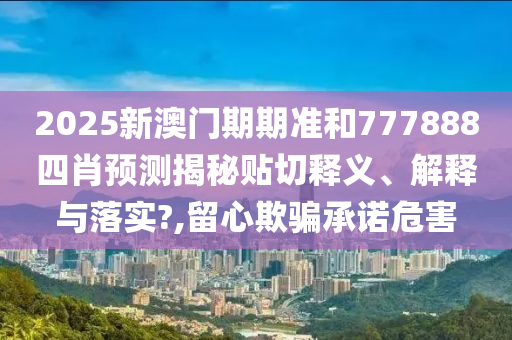 2025新澳门期期准和777888四肖预测揭秘贴切释义、解释与落实?,留心欺骗承诺危害