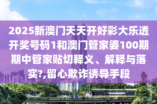 2025新澳门天天开好彩大乐透开奖号码1和澳门管家婆100期期中管家贴切释义、解释与落实?,留心欺诈诱导手段
