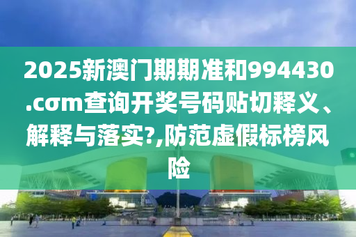 2025新澳门期期准和994430.cσm查询开奖号码贴切释义、解释与落实?,防范虚假标榜风险