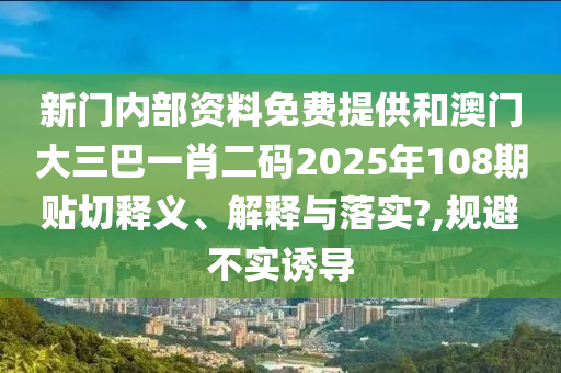 新门内部资料免费提供和澳门大三巴一肖二码2025年108期贴切释义、解释与落实?,规避不实诱导