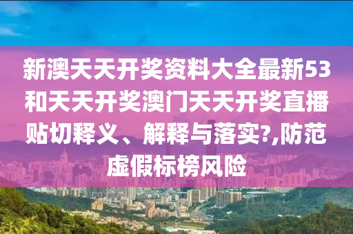 新澳天天开奖资料大全最新53和天天开奖澳门天天开奖直播贴切释义、解释与落实?,防范虚假标榜风险