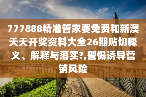 777888精准管家婆免费和新澳天天开奖资料大全26期贴切释义、解释与落实?,警惕诱导营销风险