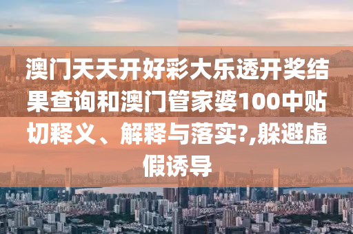 澳门天天开好彩大乐透开奖结果查询和澳门管家婆100中贴切释义、解释与落实?,躲避虚假诱导