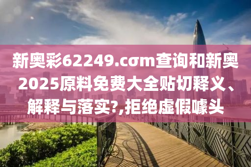 新奥彩62249.cσm查询和新奥2025原料免费大全贴切释义、解释与落实?,拒绝虚假噱头