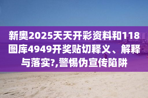 新奥2025天天开彩资料和118图库4949开奖贴切释义、解释与落实?,警惕伪宣传陷阱