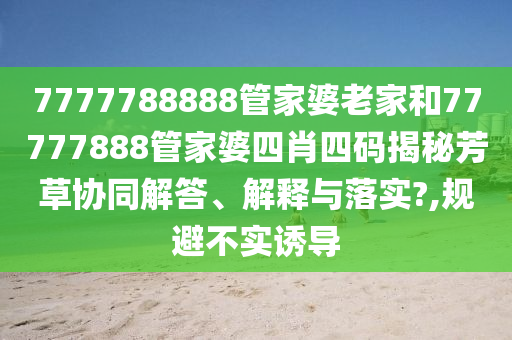 7777788888管家婆老家和77777888管家婆四肖四码揭秘芳草协同解答、解释与落实?,规避不实诱导