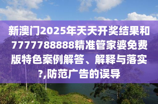 新澳门2025年天天开奖结果和7777788888精准管家婆免费版特色案例解答、解释与落实?,防范广告的误导