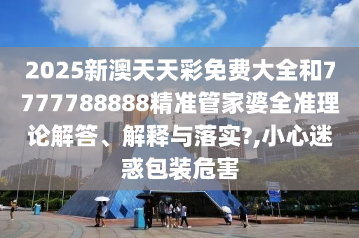 2025新澳天天彩免费大全和7777788888精准管家婆全准理论解答、解释与落实?,小心迷惑包装危害