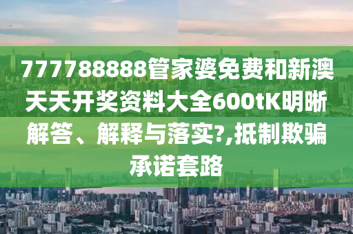 777788888管家婆免费和新澳天天开奖资料大全600tK明晰解答、解释与落实?,抵制欺骗承诺套路
