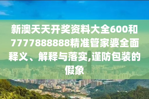 新澳天天开奖资料大全600和7777888888精准管家婆全面释义、解释与落实,谨防包装的假象