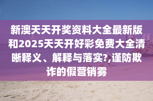 新澳天天开奖资料大全最新版和2025天天开好彩免费大全清晰释义、解释与落实?,谨防欺诈的假营销雾