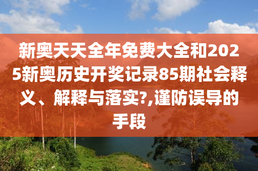 新奥天天全年免费大全和2025新奥历史开奖记录85期社会释义、解释与落实?,谨防误导的手段