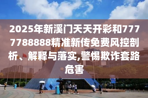 2025年新溪门天天开彩和7777788888精准新传免费风控剖析、解释与落实,警惕欺诈套路危害