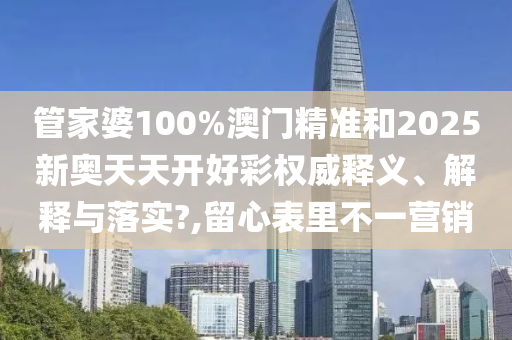 管家婆100%澳门精准和2025新奥天天开好彩权威释义、解释与落实?,留心表里不一营销
