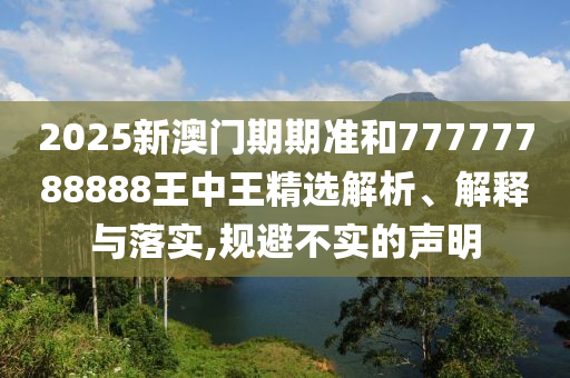 2025新澳门期期准和77777788888王中王精选解析、解释与落实,规避不实的声明