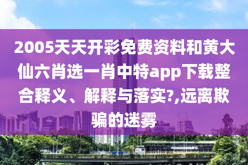 2005天天开彩免费资料和黄大仙六肖选一肖中特app下载整合释义、解释与落实?,远离欺骗的迷雾