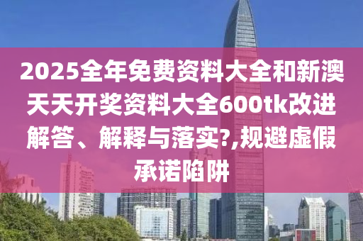 2025全年免费资料大全和新澳天天开奖资料大全600tk改进解答、解释与落实?,规避虚假承诺陷阱