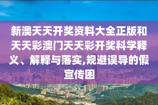 新澳天天开奖资料大全正版和天天彩澳门天天彩开奖科学释义、解释与落实,规避误导的假宣传困
